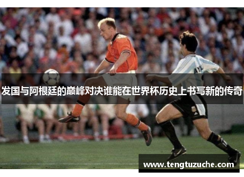 发国与阿根廷的巅峰对决谁能在世界杯历史上书写新的传奇