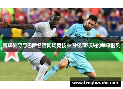 曼联传奇与巴萨名宿同场竞技重温经典对决的荣耀时刻
